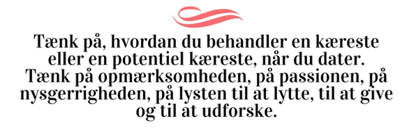 Tænk på, hvordan du behandler en kæreste eller en potentiel kæreste, når du dater. Tænk på opmærksomheden, på passionen, på nysgerrigheden, på lysten til at lytte, til at give og til at udforske.