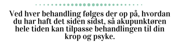 Ved hver behandling følges der op på, hvordan du har haft det siden sidst, så akupunktøren hele tiden kan tilpasse behandlingen til din krop og psyke.