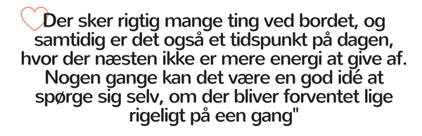 Der sker rigtig mange ting ved bordet, og samtidig er det også et tidspunkt på dagen, hvor der næsten ikke er mere energi at give af. Nogen gange kan det være en god idé at spørge sig selv, om der bliver forventet lige rigeligt på een gang.
