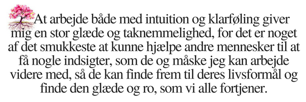 At arbejde både med intuition og klarføling giver mig en stor glæde og taknemmelighed, for det er noget af det smukkeste at kunne hjælpe andre mennesker til at få nogle indsigter, som de og måske jeg kan arbejde videre med, så de kan finde frem til deres livsformål og finde den glæde og ro, som vi alle fortjener.