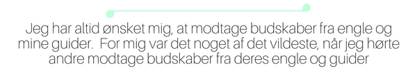 Jeg har altid ønsket mig, at modtage budskaber fra engle og mine guider. For mig var det noget af det vildeste, når jeg hørte andre modtage budskaber fra deres. Det har taget mig en del år, at nå hertil og lige nu udvikler det sig helt vildt.