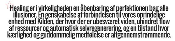 Healing er i virkeligheden en åbenbaring af perfektionen bag alle illusioner. En genskabelse af forbindelsen til vores oprindelige enhed med Kilden, der hvor der er ubesværet viden, uhindret flow af ressourcer og automatisk selvregenerering, og en tilstand hvor kærlighed og guddommelig medfølelse er altgennemstrømmende.