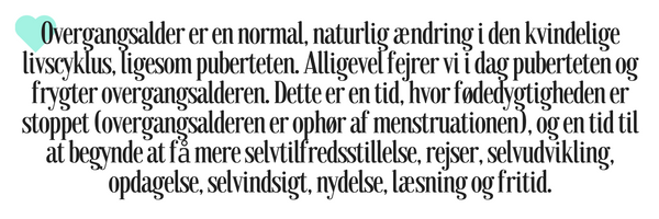 Overgangsalder er en normal, naturlig ændring i den kvindelige livscyklus, ligesom puberteten. Alligevel fejrer vi i dag puberteten og frygter overgangsalderen. Dette er en tid, hvor fødedygtigheden er stoppet (overgangsalderen er ophør af menstruationen), og en tid til at begynde at få mere selvtilfredsstillelse, rejser, selvudvikling, opdagelse, selvindsigt, nydelse, læsning og fritid.