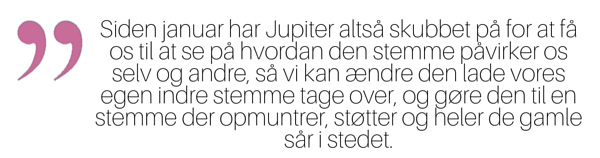 Siden januar har Jupiter altså skubbet på for at få os til at se på hvordan den stemme påvirker os selv og andre, så vi kan ændre den lade vores egen indre stemme tage over, og gøre den til en stemme der opmuntrer, støtter og heler de gamle sår i stedet.