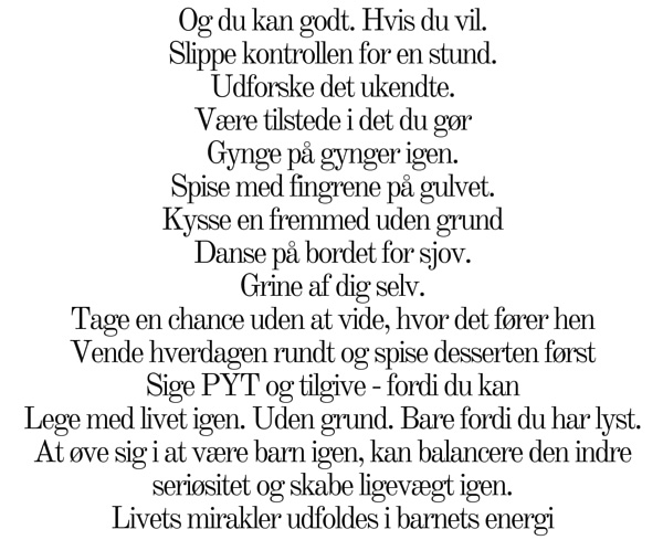 Og du kan godt. Hvis du vil. Slippe kontrollen for en stund. Udforske det ukendte. Være tilstede i det du gør Gynge på gynger igen. Spise med fingrene på gulvet. Kysse en fremmed uden grund Danse på bordet for sjov. Grine af dig selv. Tage en chance uden at vide, hvor det fører hen Vende hverdagen rundt og spise desserten først Sige PYT og tilgive - fordi du kan Lege med livet igen. Uden grund. Bare fordi du har lyst. At øve sig i at være barn igen, kan balancere den indre seriøsitet og skabe ligevægt igen. Livets mirakler udfoldes i barnets energi