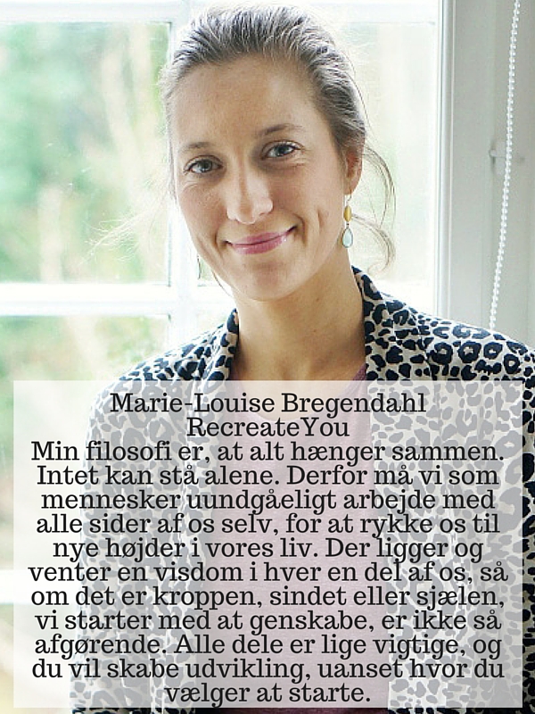 Marie-Louise Bregendahl RecreateYou Min filosofi er, at alt hænger sammen. Intet kan stå alene. Derfor må vi som mennesker uundgåeligt arbejde med alle sider af os selv, for at rykke os til nye højder i vores liv. Der ligger og venter en visdom i hver en del af os, så om det er kroppen, sindet eller sjælen, vi starter med at genskabe, er ikke så afgørende. Alle dele er lige vigtige, og du vil skabe udvikling, uanset hvor du vælger at starte.