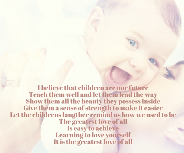 I believe that children are our future Teach them well and let them lead the way Show them all the beauty they possess inside Give them a sense of strength to make it easier Let the childrens laugther remind us how we used to be The greatest love of all Is easy to achieve Learning to love yourself