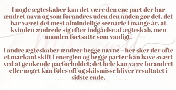 I nogle ægteskaber kan det være den ene part der har ændret navn og som forandres uden den anden gør det. det har været det mest almindelige scenarie i mange år, at kvinden ændrede sig efter indgåelse af ægteskab, men manden fortsatte som vanligt. I andre ægteskaber ændrer begge navne – her sker der ofte et markant skift i energien og begge parter kan have svært ved at genkende parforholdet; det hele kan være forandret eller noget kan føles off og skilsmisse bliver resultatet i sidste ende.
