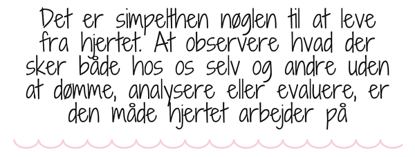 Det er simpelthen nøglen til at leve fra hjertet. At observere hvad der sker både hos os selv og andre uden at dømme, analysere eller evaluere, er den måde hjertet arbejder på.